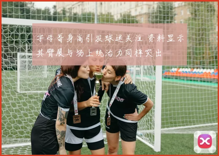 字母哥身高引发球迷关注 资料显示其臂展与场上统治力同样突出