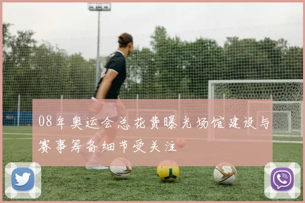 08年奥运会总花费曝光场馆建设与赛事筹备细节受关注