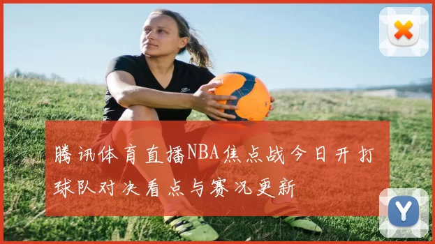 腾讯体育直播NBA焦点战今日开打 球队对决看点与赛况更新