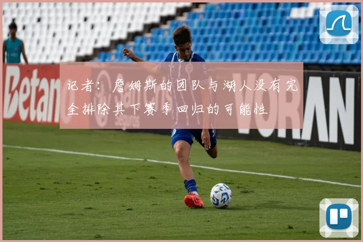 记者：詹姆斯的团队与湖人没有完全排除其下赛季回归的可能性