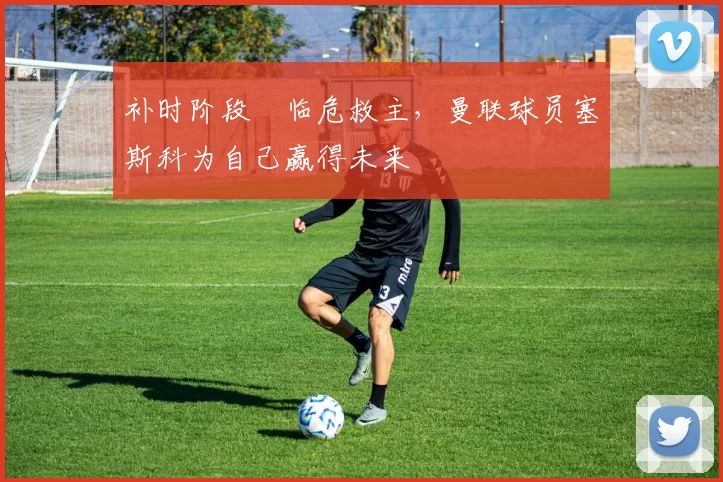 补时阶段临危救主,曼联球员塞斯科为自己赢得未来