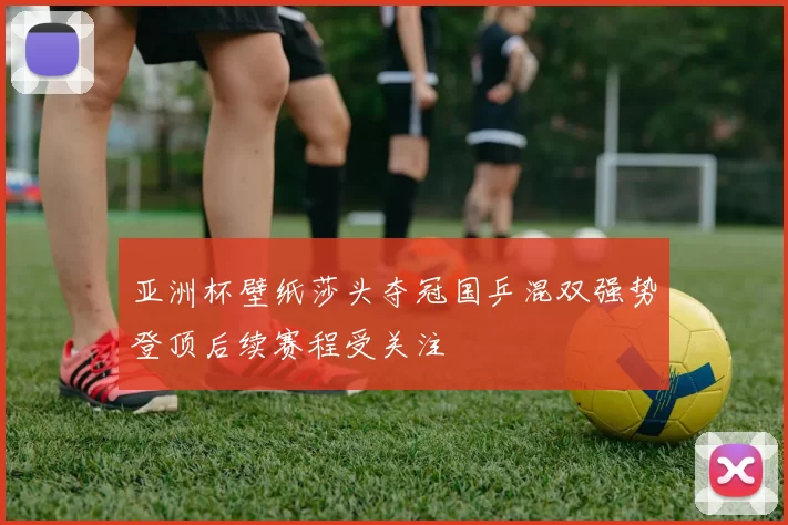 亚洲杯壁纸莎头夺冠国乒混双强势登顶后续赛程受关注