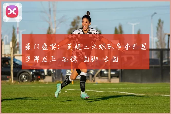 豪门盛宴:英超三大球队争夺巴塞罗那后卫_孔德_国脚_法国