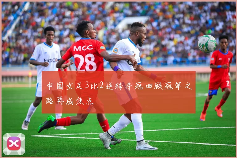 中国女足3比2逆转夺冠回顾冠军之路再成焦点
